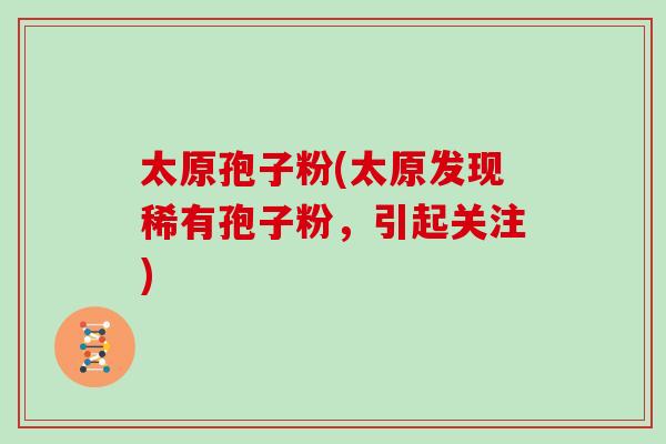 太原孢子粉(太原发现稀有孢子粉，引起关注)