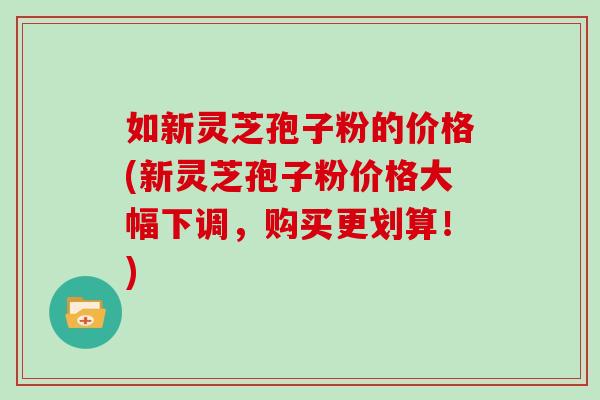 如新灵芝孢子粉的价格(新灵芝孢子粉价格大幅下调，购买更划算！)