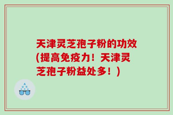 天津灵芝孢子粉的功效(提高免疫力！天津灵芝孢子粉益处多！)