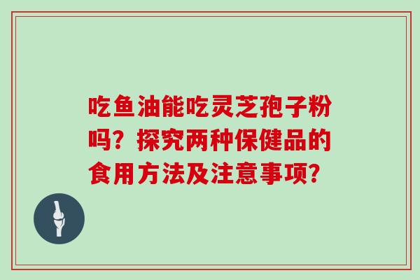 吃鱼油能吃灵芝孢子粉吗？探究两种保健品的食用方法及注意事项？