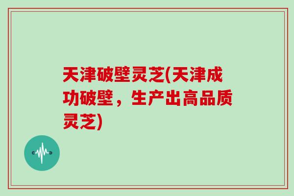 天津破壁灵芝(天津成功破壁，生产出高品质灵芝)