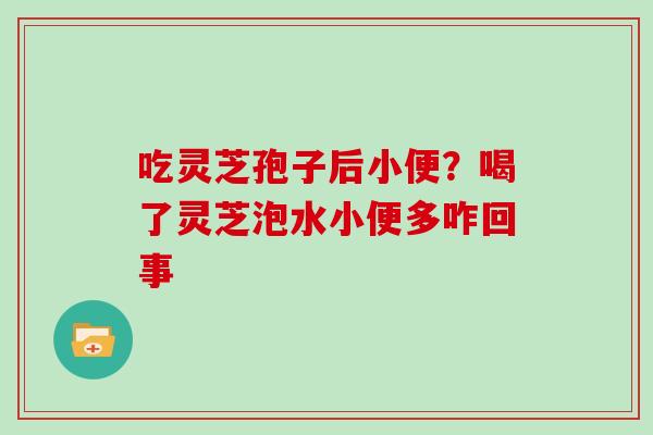 吃灵芝孢子后小便？喝了灵芝泡水小便多咋回事
