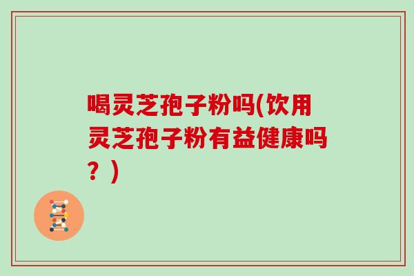 喝灵芝孢子粉吗(饮用灵芝孢子粉有益健康吗？)