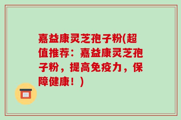 嘉益康灵芝孢子粉(超值推荐：嘉益康灵芝孢子粉，提高免疫力，保障健康！)