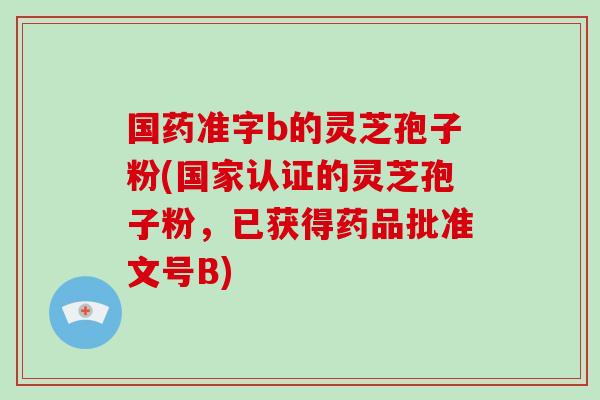 国药准字b的灵芝孢子粉(国家认证的灵芝孢子粉，已获得药品批准文号B)