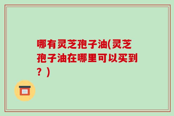 哪有灵芝孢子油(灵芝孢子油在哪里可以买到？)