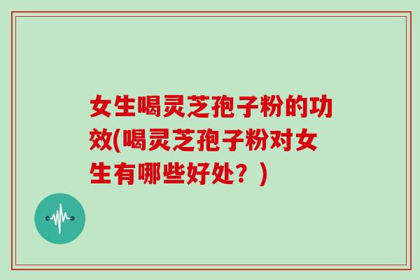 女生喝灵芝孢子粉的功效(喝灵芝孢子粉对女生有哪些好处？)