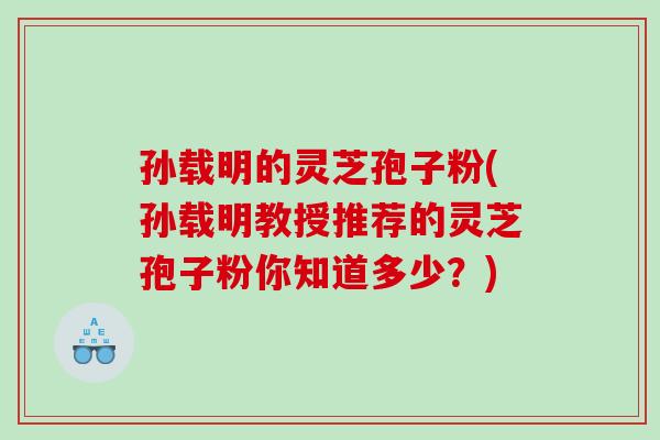 孙载明的灵芝孢子粉(孙载明教授推荐的灵芝孢子粉你知道多少？)