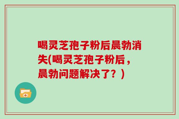 喝灵芝孢子粉后晨勃消失(喝灵芝孢子粉后，晨勃问题解决了？)
