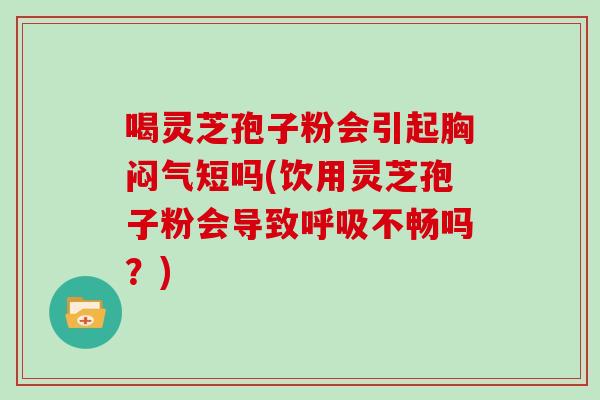 喝灵芝孢子粉会引起胸闷气短吗(饮用灵芝孢子粉会导致不畅吗？)