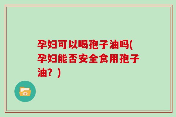 孕妇可以喝孢子油吗(孕妇能否安全食用孢子油？)