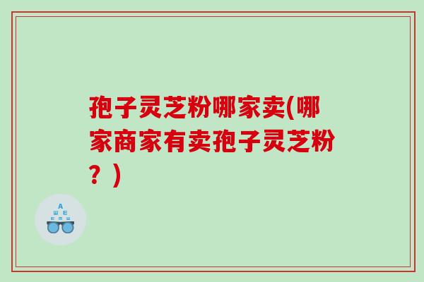 孢子灵芝粉哪家卖(哪家商家有卖孢子灵芝粉？)
