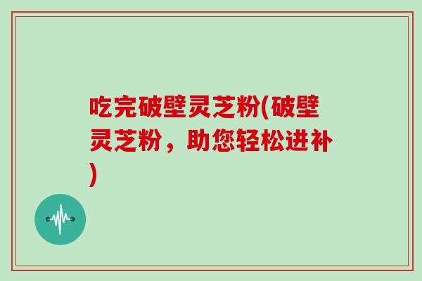 吃完破壁灵芝粉(破壁灵芝粉，助您轻松进补)