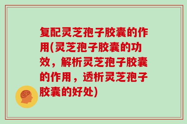 复配灵芝孢子胶囊的作用(灵芝孢子胶囊的功效，解析灵芝孢子胶囊的作用，透析灵芝孢子胶囊的好处)