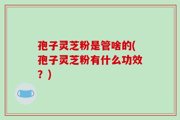 孢子灵芝粉是管啥的(孢子灵芝粉有什么功效？)