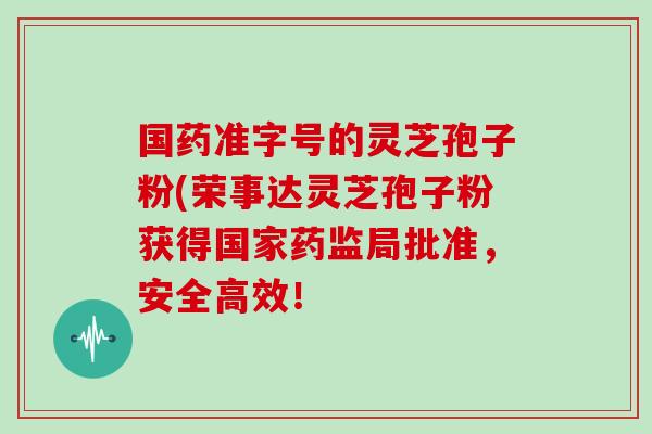 国药准字号的灵芝孢子粉(荣事达灵芝孢子粉获得国家药监局批准，安全高效！