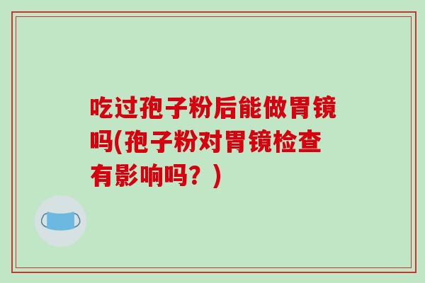 吃过孢子粉后能做胃镜吗(孢子粉对胃镜检查有影响吗？)