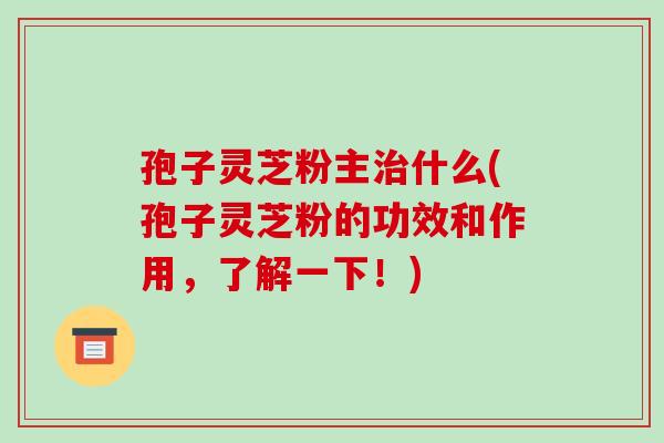 孢子灵芝粉主什么(孢子灵芝粉的功效和作用，了解一下！)