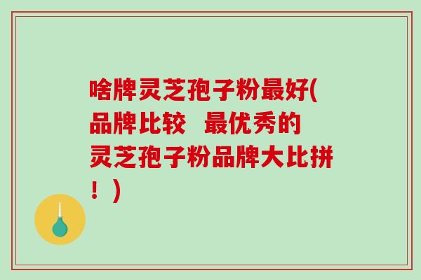 啥牌灵芝孢子粉好(品牌比较  优秀的灵芝孢子粉品牌大比拼！)