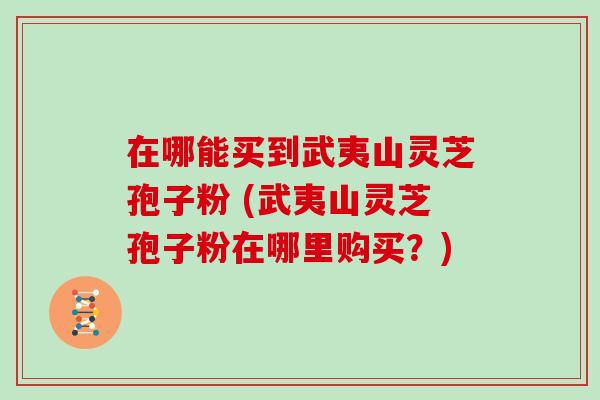 在哪能买到武夷山灵芝孢子粉 (武夷山灵芝孢子粉在哪里购买？)