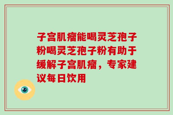 子宫能喝灵芝孢子粉喝灵芝孢子粉有助于缓解子宫，专家建议每日饮用