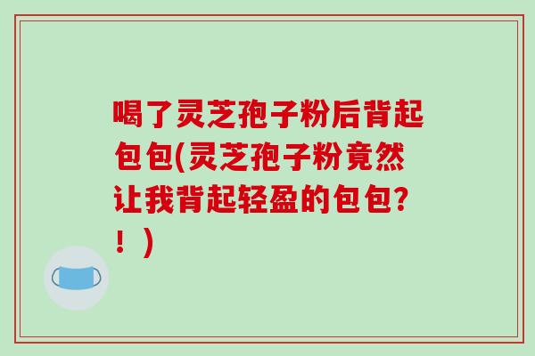 喝了灵芝孢子粉后背起包包(灵芝孢子粉竟然让我背起轻盈的包包？！)