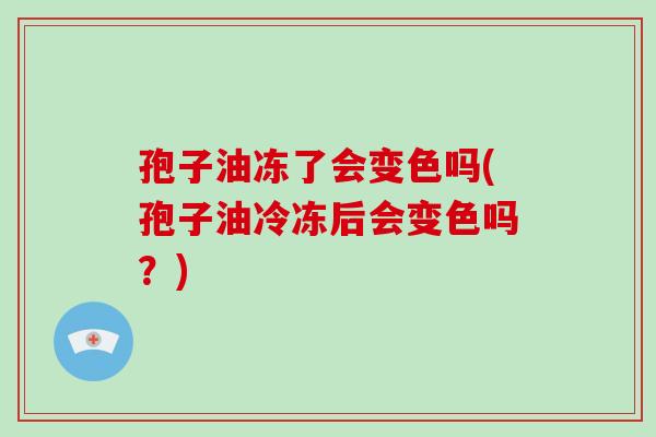 孢子油冻了会变色吗(孢子油冷冻后会变色吗？)