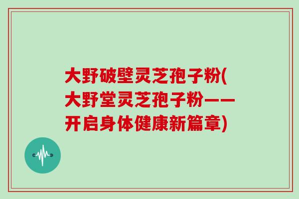 大野破壁灵芝孢子粉(大野堂灵芝孢子粉——开启身体健康新篇章)