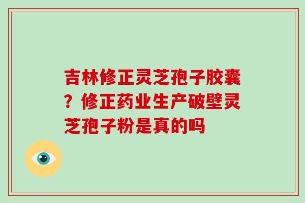 吉林修正灵芝孢子胶囊？修正药业生产破壁灵芝孢子粉是真的吗