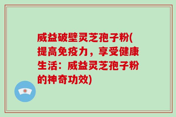 威益破壁灵芝孢子粉(提高免疫力，享受健康生活：威益灵芝孢子粉的神奇功效)
