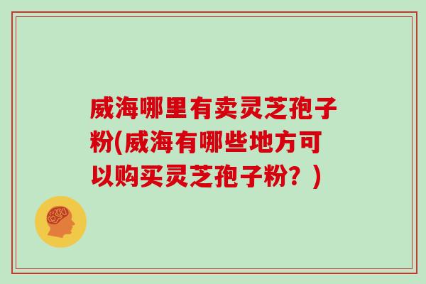 威海哪里有卖灵芝孢子粉(威海有哪些地方可以购买灵芝孢子粉？)