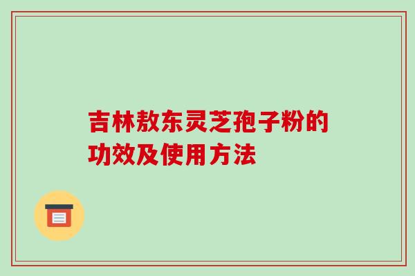 吉林敖东灵芝孢子粉的功效及使用方法