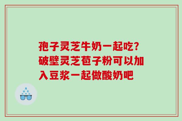 孢子灵芝牛奶一起吃？破壁灵芝苞子粉可以加入豆浆一起做酸奶吧