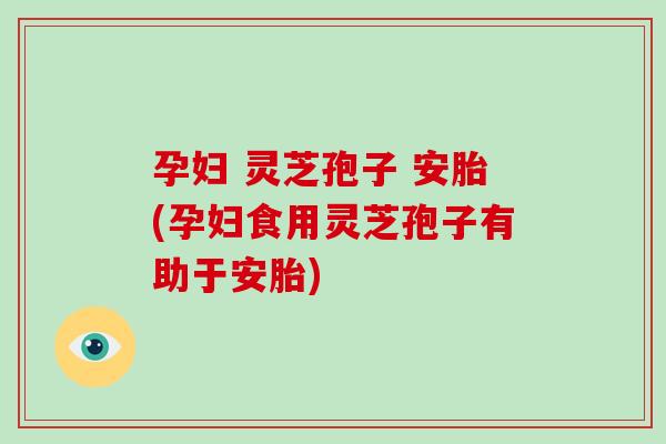 孕妇 灵芝孢子 安胎(孕妇食用灵芝孢子有助于安胎)