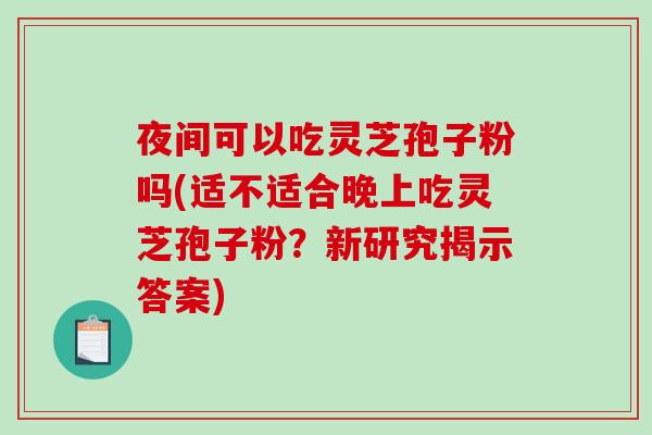 夜间可以吃灵芝孢子粉吗(适不适合晚上吃灵芝孢子粉？新研究揭示答案)