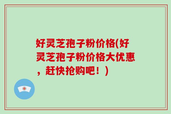 好灵芝孢子粉价格(好灵芝孢子粉价格大优惠，赶快抢购吧！)