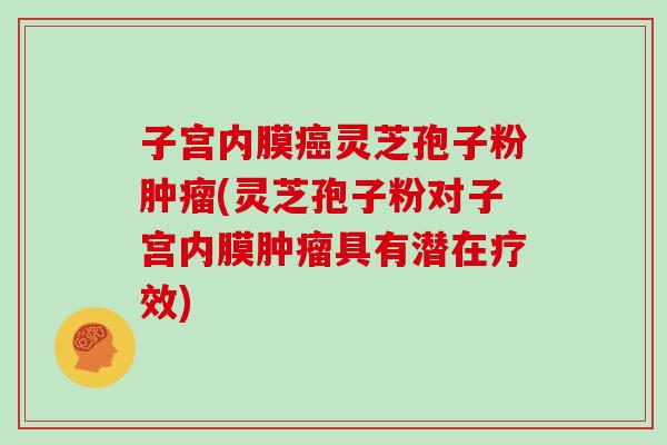 子宫内膜灵芝孢子粉(灵芝孢子粉对子宫内膜具有潜在疗效)