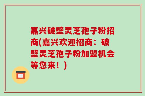 嘉兴破壁灵芝孢子粉招商(嘉兴欢迎招商：破壁灵芝孢子粉加盟机会等您来！)