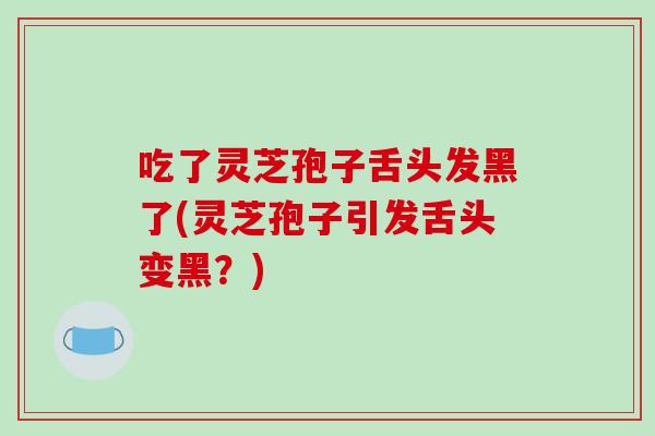 吃了灵芝孢子舌头发黑了(灵芝孢子引发舌头变黑？)