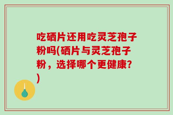 吃硒片还用吃灵芝孢子粉吗(硒片与灵芝孢子粉，选择哪个更健康？)