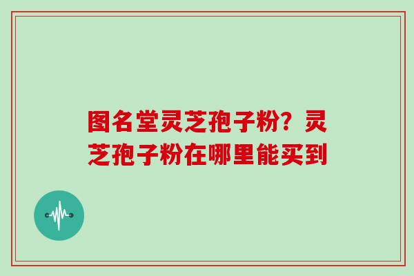 图名堂灵芝孢子粉？灵芝孢子粉在哪里能买到