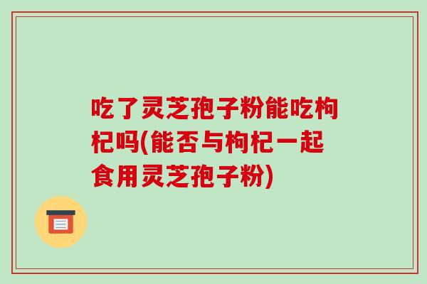 吃了灵芝孢子粉能吃枸杞吗(能否与枸杞一起食用灵芝孢子粉)