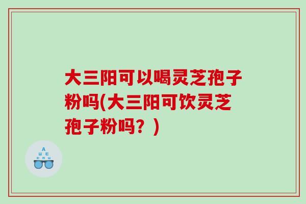 大三阳可以喝灵芝孢子粉吗(大三阳可饮灵芝孢子粉吗？)