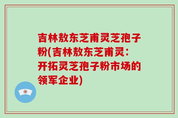 吉林敖东芝甫灵芝孢子粉(吉林敖东芝甫灵：开拓灵芝孢子粉市场的领军企业)