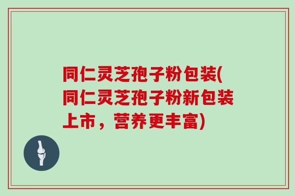 同仁灵芝孢子粉包装(同仁灵芝孢子粉新包装上市，营养更丰富)