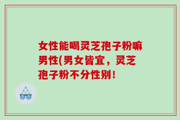 女性能喝灵芝孢子粉嘛男性(男女皆宜，灵芝孢子粉不分性别！