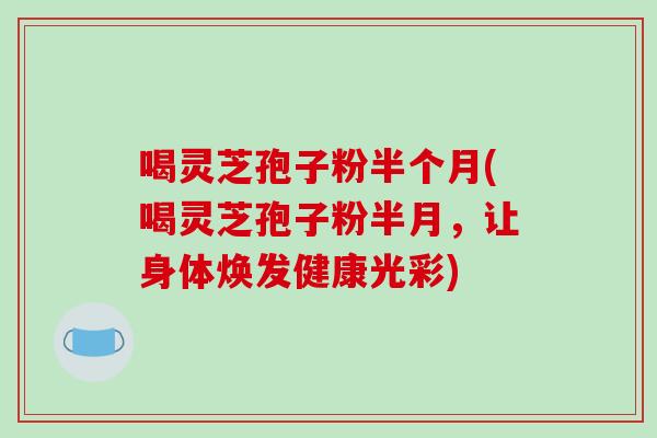 喝灵芝孢子粉半个月(喝灵芝孢子粉半月，让身体焕发健康光彩)