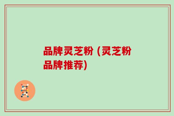 品牌灵芝粉 (灵芝粉品牌推荐)