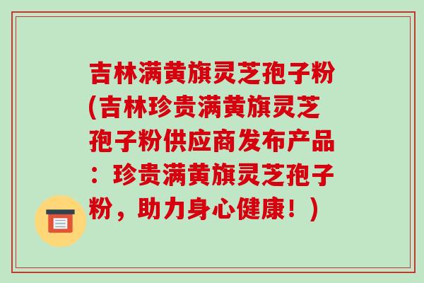 吉林满黄旗灵芝孢子粉(吉林珍贵满黄旗灵芝孢子粉供应商发布产品：珍贵满黄旗灵芝孢子粉，助力身心健康！)