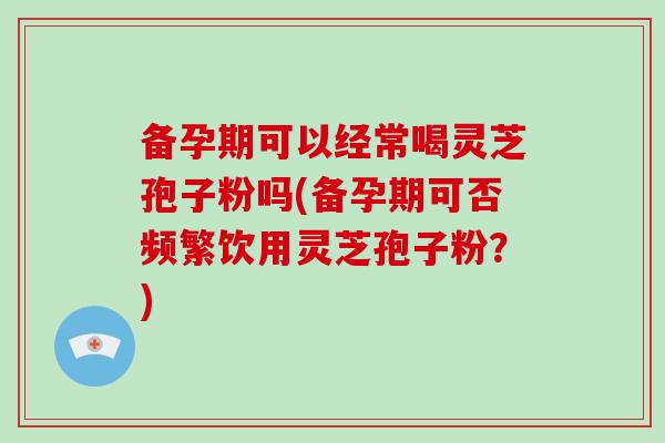 备孕期可以经常喝灵芝孢子粉吗(备孕期可否频繁饮用灵芝孢子粉？)